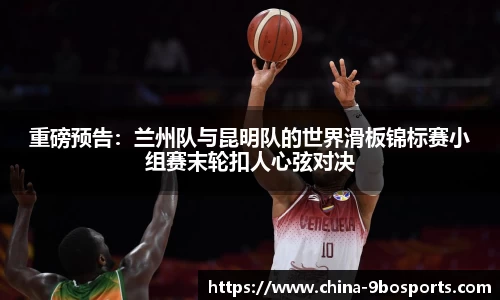 重磅预告:兰州队与昆明队的世界滑板锦标赛小组赛末轮扣人心弦对决