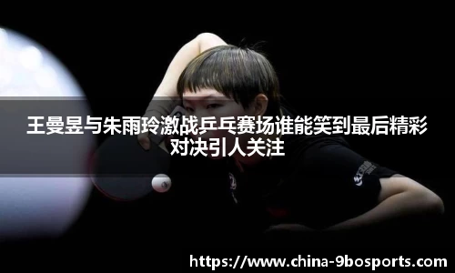王曼昱与朱雨玲激战乒乓赛场谁能笑到最后精彩对决引人关注